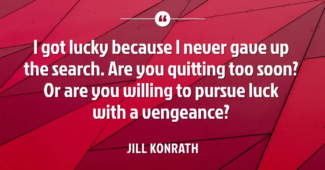 Quotes to Get Through a Manic: Avoid These Costly Mistakes image I got lucky because I never gave up the search. Are you quitting too soon? Or are you willing to pursue luck with a vengeance? –Jill Konrath quote
