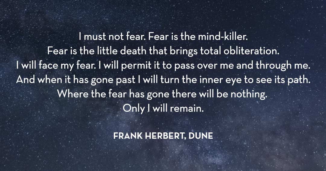 Quotes to Get Through a Manic: Avoid These Costly Mistakes image I must not fear. Fear is the mind-killer. Fear is the little death that brings total obliteration. I will face my fear. I will permit it to pass over me and through me. And when it has gone past I will turn the inner eye to see its path. Where the fear has gone there will be nothing. Only I will remain. –Frank Herbert, Dune quote