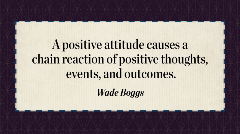 Get Quotes to Inspire and Motivate Right the First Time image A positive attitude causes a chain reaction of positive thoughts, events, and outcomes. -Wade Boggs